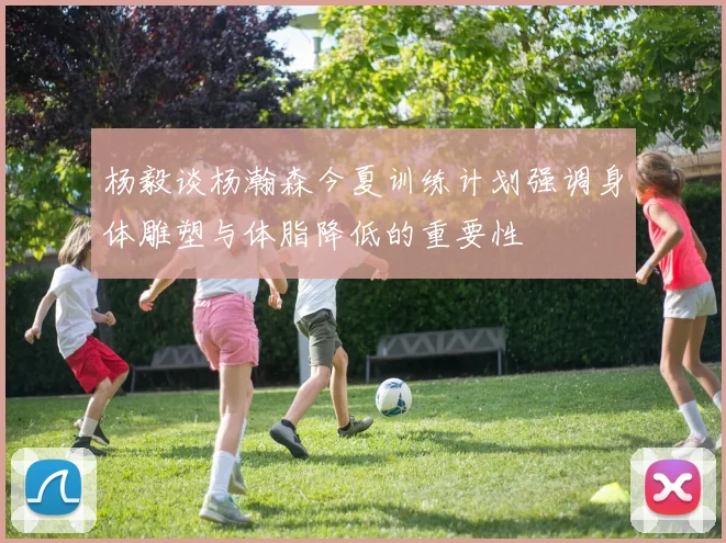 杨毅谈杨瀚森今夏训练计划强调身体雕塑与体脂降低的重要性