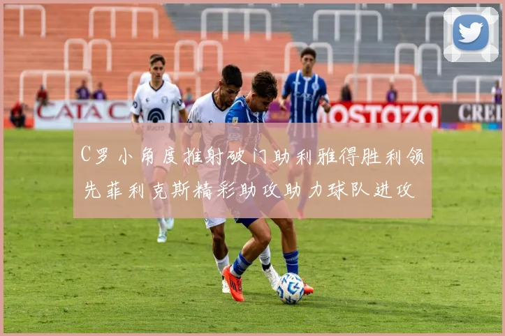 C罗小角度推射破门助利雅得胜利领先菲利克斯精彩助攻助力球队进攻
