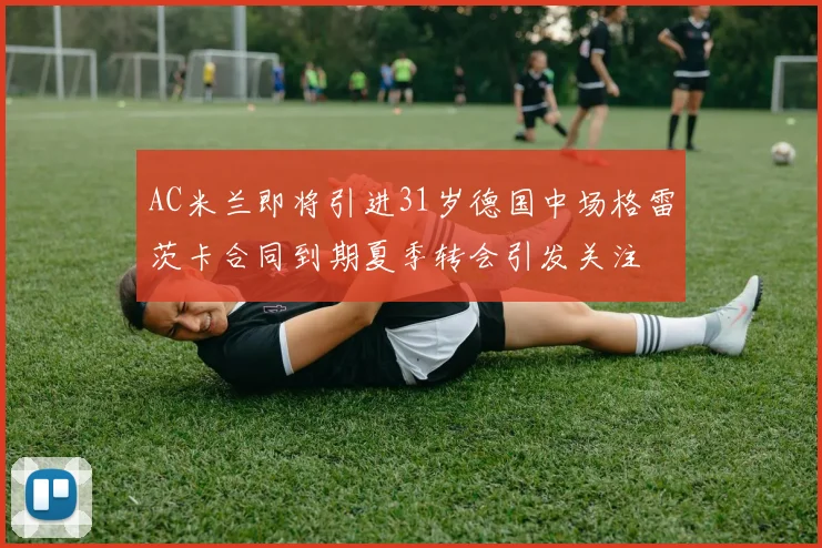 AC米兰即将引进31岁德国中场格雷茨卡合同到期夏季转会引发关注