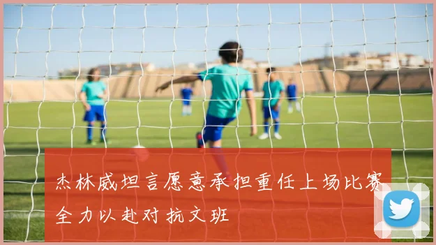 杰林威坦言愿意承担重任上场比赛全力以赴对抗文班