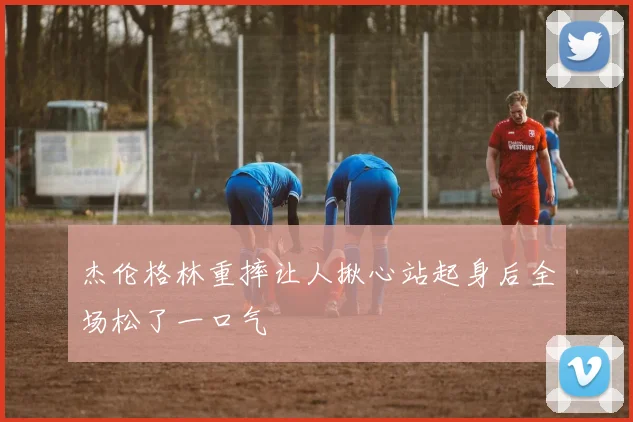 杰伦格林重摔让人揪心站起身后全场松了一口气