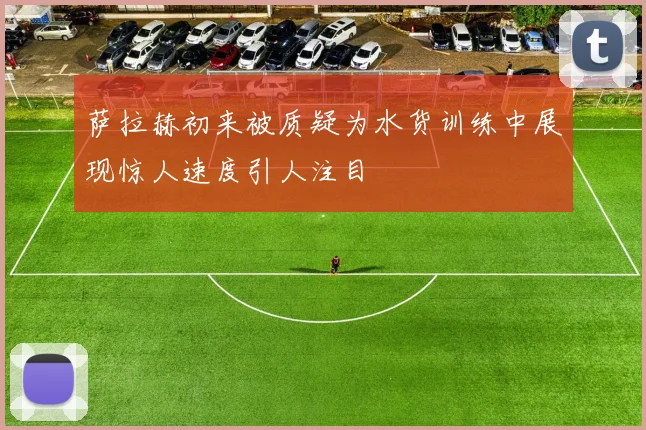 萨拉赫初来被质疑为水货训练中展现惊人速度引人注目