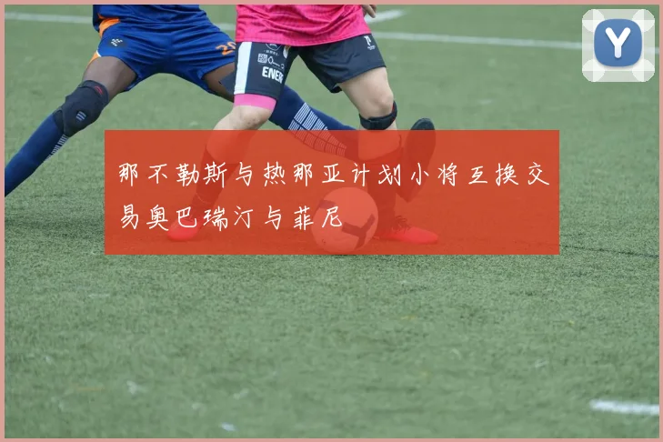 那不勒斯与热那亚计划小将互换交易奥巴瑞汀与菲尼