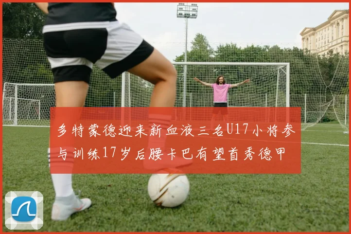 多特蒙德迎来新血液三名U17小将参与训练17岁后腰卡巴有望首秀德甲