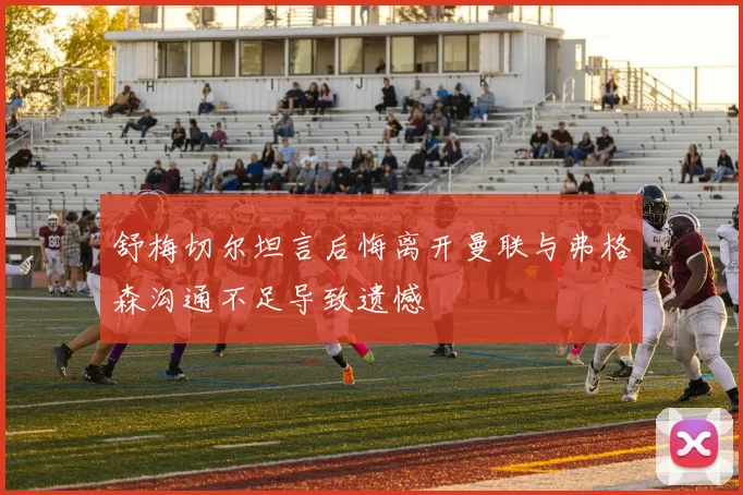 舒梅切尔坦言后悔离开曼联与弗格森沟通不足导致遗憾