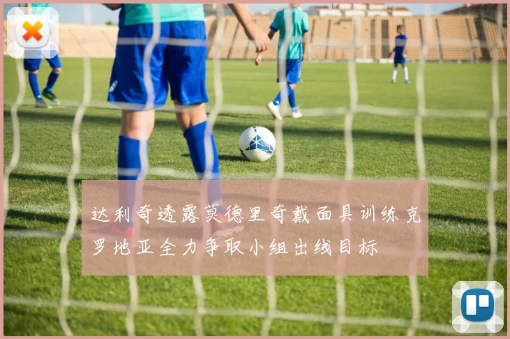 达利奇透露莫德里奇戴面具训练克罗地亚全力争取小组出线目标