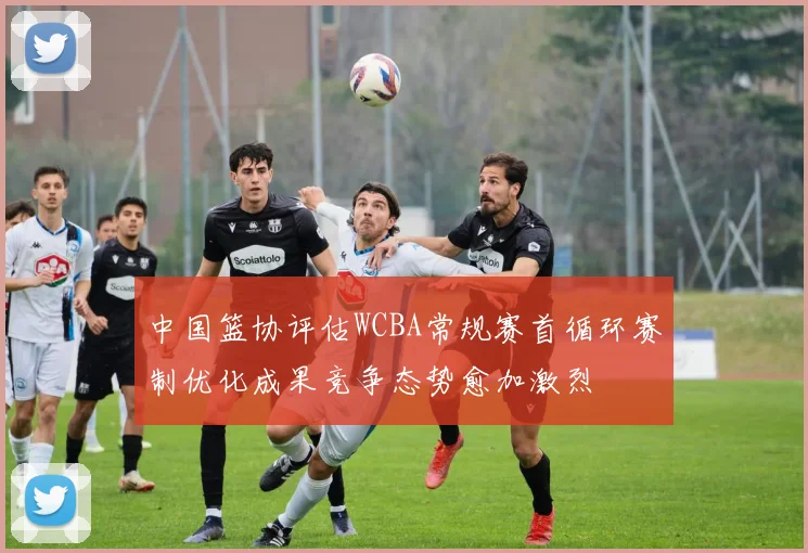 中国篮协评估WCBA常规赛首循环赛制优化成果竞争态势愈加激烈