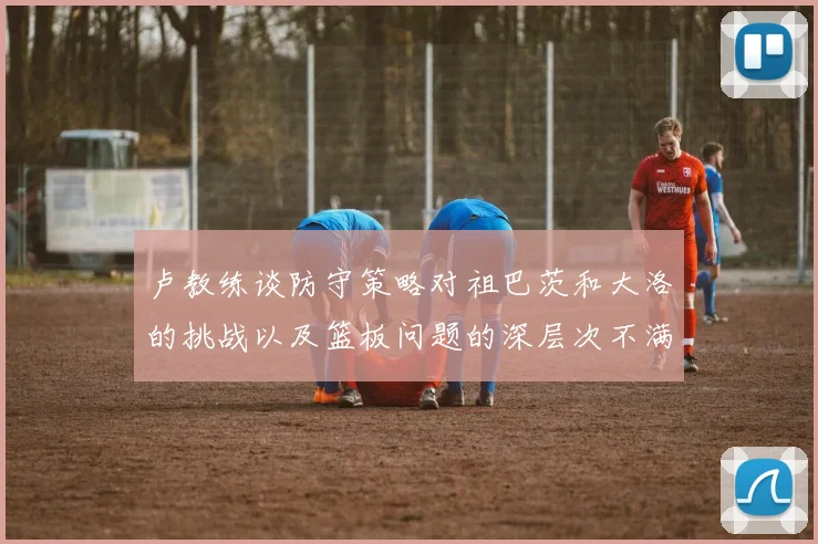 卢教练谈防守策略对祖巴茨和大洛的挑战以及篮板问题的深层次不满