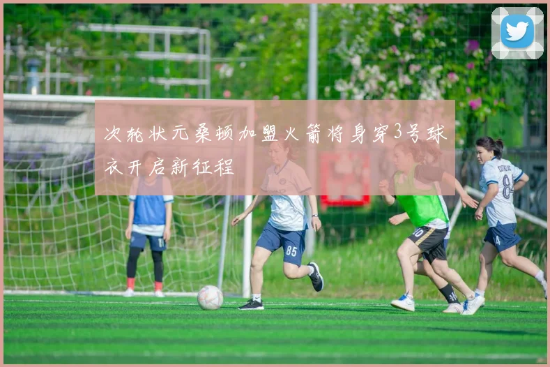 次轮状元桑顿加盟火箭将身穿3号球衣开启新征程