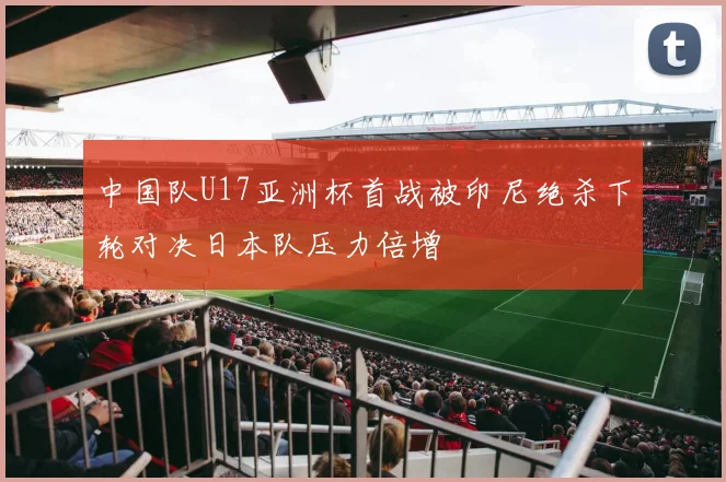 中国队U17亚洲杯首战被印尼绝杀下轮对决日本队压力倍增
