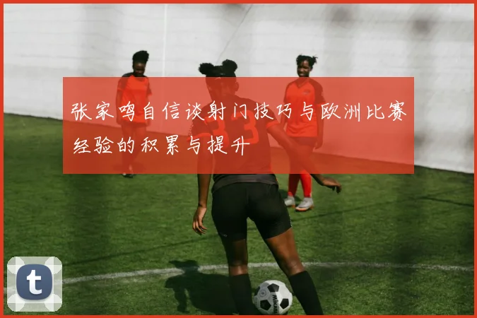 张家鸣自信谈射门技巧与欧洲比赛经验的积累与提升
