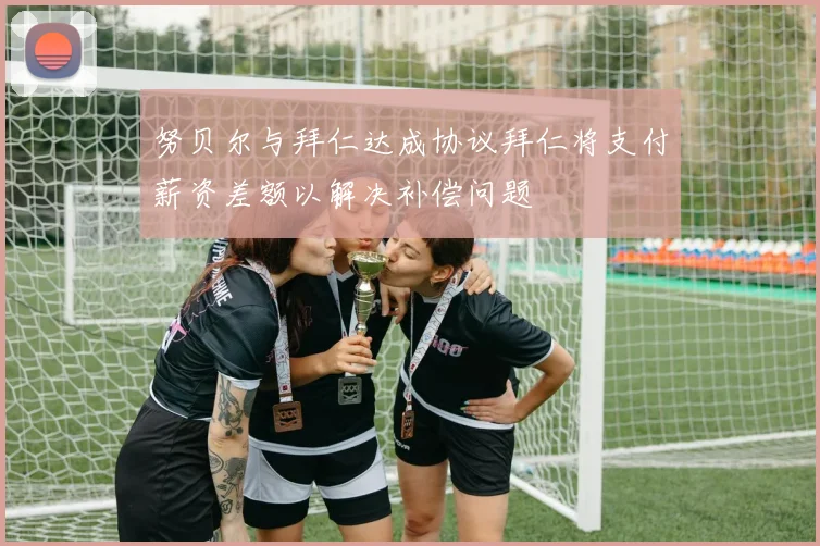 努贝尔与拜仁达成协议拜仁将支付薪资差额以解决补偿问题