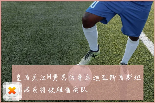皇马关注M费恩佐鲁本迪亚斯马斯坦托诺或将被租借离队