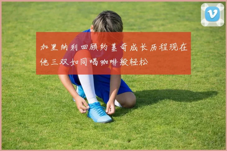 加里纳利回顾约基奇成长历程现在他三双如同喝咖啡般轻松