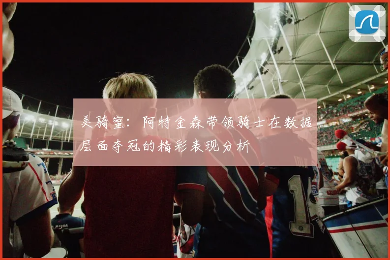 美骑蜜：阿特金森带领骑士在数据层面夺冠的精彩表现分析