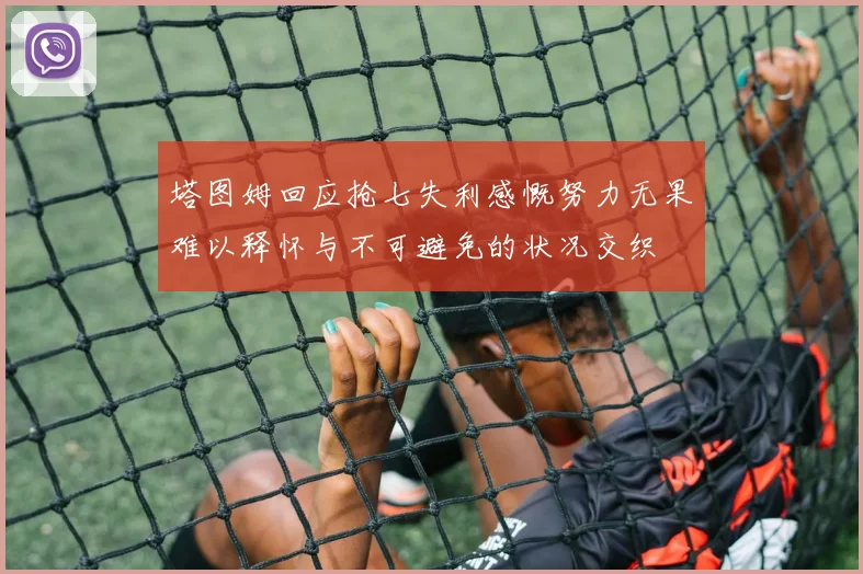 塔图姆回应抢七失利感慨努力无果难以释怀与不可避免的状况交织