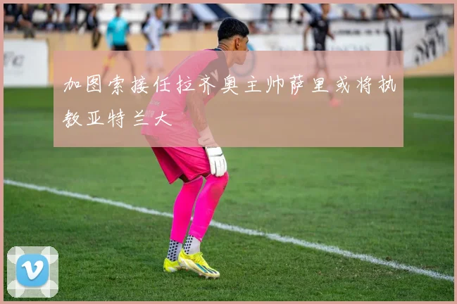 加图索接任拉齐奥主帅萨里或将执教亚特兰大