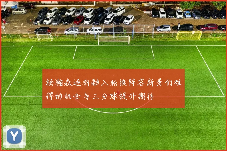 杨瀚森逐渐融入轮换阵容新秀们难得的机会与三分球提升期待