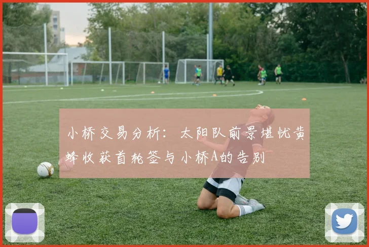 小桥交易分析：太阳队前景堪忧黄蜂收获首轮签与小桥A的告别