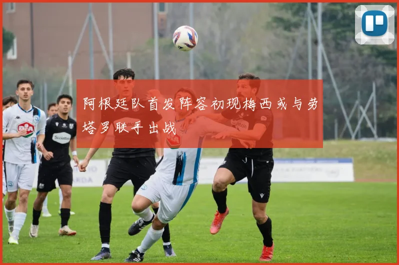 阿根廷队首发阵容初现梅西或与劳塔罗联手出战