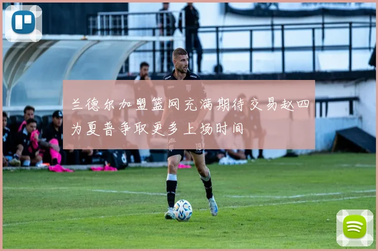 兰德尔加盟篮网充满期待交易赵四为夏普争取更多上场时间