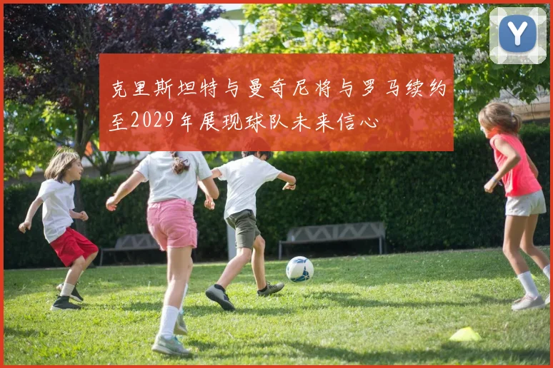 克里斯坦特与曼奇尼将与罗马续约至2029年展现球队未来信心