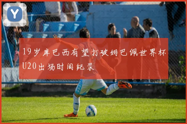 19岁库巴西有望打破姆巴佩世界杯U20出场时间纪录