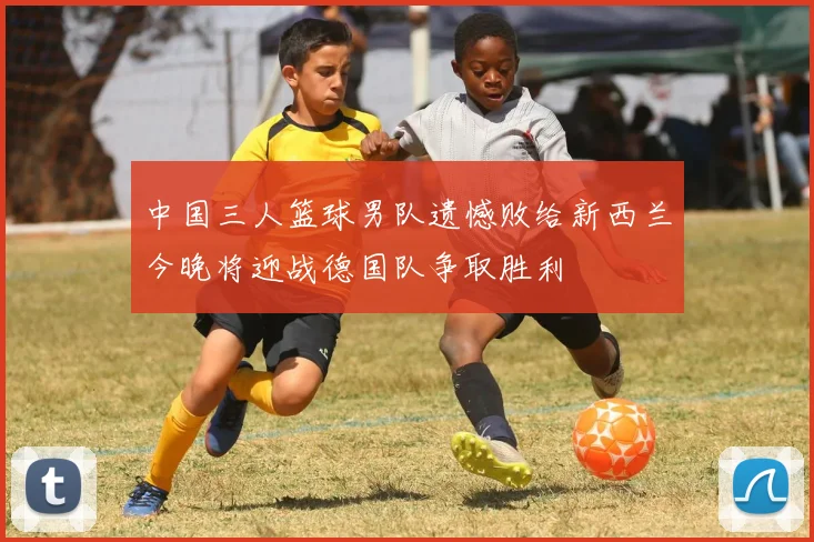 中国三人篮球男队遗憾败给新西兰今晚将迎战德国队争取胜利